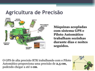 Agricultura de Precisão

                                      Máquinas acopladas
                                      com sistema GPS e
                                      Piloto Automático
                                      trabalham sozinhas
                                      durante dias e noites
                                      seguidos.



O GPS de alta precisão RTK trabalhando com o Piloto
Automático proporciona uma precisão de 2,5 cm,
podendo chegar a até 1 cm.
 