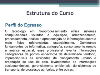 Estrutura do Curso


O tecnólogo em Geoprocessamento utiliza sistemas
computacionais voltados à aquisição, armazenamento,
processamento, análise e apresentação de informações sobre o
meio    físico   referenciadas    espacialmente.   Dominando
fundamentos de informática, cartografia, sensoriamento remoto
e análise espacial, esse profissional levanta informações
cartográficas de pontos específicos de determinado território,
imprescindíveis às atividades de planejamento urbano e
ordenação do uso do solo, levantamento de informações
socioeconômicos, gerenciamento ambientais, de sistemas de
transporte, de processos agrícolas, entre outras.
 
