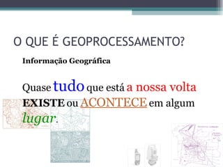 O QUE É GEOPROCESSAMENTO?
 Informação Geográfica


 Quase tudo que está a nossa volta
 EXISTE ou ACONTECE em algum
 lugar.
 