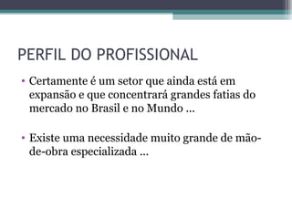 PERFIL DO PROFISSIONAL
• Certamente é um setor que ainda está em
  expansão e que concentrará grandes fatias do
  mercado no Brasil e no Mundo ...

• Existe uma necessidade muito grande de mão-
  de-obra especializada ...
 
