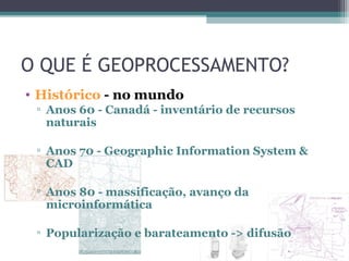 O QUE É GEOPROCESSAMENTO?
• Histórico - no mundo
 ▫ Anos 60 - Canadá - inventário de recursos
   naturais

 ▫ Anos 70 - Geographic Information System &
   CAD

 ▫ Anos 80 - massificação, avanço da
   microinformática

 ▫ Popularização e barateamento -> difusão
 