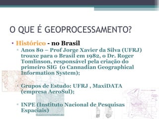 O QUE É GEOPROCESSAMENTO?
• Histórico - no Brasil
 ▫ Anos 80 – Prof Jorge Xavier da Silva (UFRJ)
   trouxe para o Brasil em 1982, o Dr. Roger
   Tomlinson, responsável pela criação do
   primeiro SIG (o Cannadian Geographical
   Information System);

 ▫ Grupos de Estudo: UFRJ , MaxiDATA
   (empresa AeroSul);

 ▫ INPE (Instituto Nacional de Pesquisas
   Espaciais)
 
