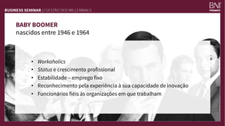 BABY BOOMER
nascidos entre 1946 e 1964
•  Workaholics
•  Status e crescimento profissional
•  Estabilidade – emprego fixo
•  Reconhecimento pela experiência à sua capacidade de inovação
•  Funcionários fiéis às organizações em que trabalham
 