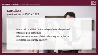 GERAÇÃO	
  X	
  
nascidos	
  entre	
  1965	
  e	
  1979	
  
•  Busca	
  pelo	
  equilíbrio	
  entre	
  vida	
  proﬁssional	
  e	
  pessoal	
  
•  Interesse	
  pela	
  tecnologia	
  
•  Não	
  possuem	
  a	
  mesma	
  ﬁdelidade	
  às	
  organizações	
  se	
  
comparados	
  aos	
  Baby	
  Boomers	
  
 