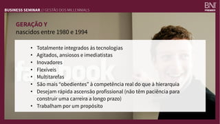 GERAÇÃO Y 
nascidos entre 1980 e 1994
•  Totalmente integrados às tecnologias 
•  Agitados, ansiosos e imediatistas
•  Inovadores
•  Flexíveis
•  Multitarefas
•  São mais “obedientes” à competência real do que à hierarquia
•  Desejam rápida ascensão profissional (não têm paciência para
construir uma carreira a longo prazo)
•  Trabalham por um propósito
 