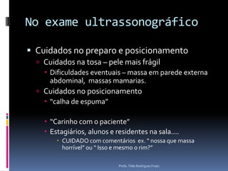 No exame ultrassonográficoCuidados no preparo e posicionamentoCuidados na tosa – pele mais frágilDificuldades eventuais – massa em parede externa abdominal,  massas mamarias.Cuidados no posicionamento“calha de espuma”“Carinho com o paciente”Estagiários, alunos e residentes na sala....CUIDADO com comentários  ex. “ nossa que massa horrível” ou “ Isso e mesmo o rim?”Profa. Tilde Rodrigues Froes