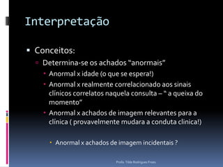 InterpretaçãoConceitos:Determina-se os achados “anormais”Anormal x idade (o que se espera!)Anormal x realmente correlacionado aos sinais clínicos correlatos naquela consulta – “ a queixa do momento”Anormal x achados de imagem relevantes para a clínica ( provavelmente mudara a conduta clinica!)Anormal x achados de imagem incidentais ?Profa. Tilde Rodrigues Froes