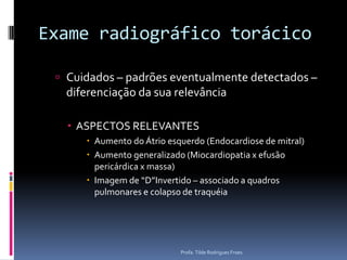 Exame radiográfico torácicoCuidados – padrões eventualmente detectados – diferenciação da sua relevânciaASPECTOS RELEVANTESAumento do Átrio esquerdo (Endocardiose de mitral)Aumento generalizado (Miocardiopatia x efusão pericárdica x massa)Imagem de “D”Invertido – associado a quadros pulmonares e colapso de traquéiaProfa. Tilde Rodrigues Froes