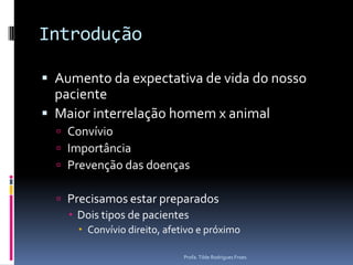 IntroduçãoAumento da expectativa de vida do nosso pacienteMaior interrelação homem x animalConvívioImportânciaPrevenção das doençasPrecisamos estar preparadosDois tipos de pacientesConvívio direito, afetivo e próximoProfa. Tilde Rodrigues Froes