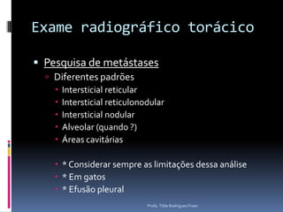 Exame radiográfico torácicoPesquisa de metástasesDiferentes padrõesIntersticial reticularIntersticial reticulonodularIntersticial nodularAlveolar (quando ?)Áreas cavitárias* Considerar sempre as limitações dessa análise* Em gatos* Efusão pleuralProfa. Tilde Rodrigues Froes