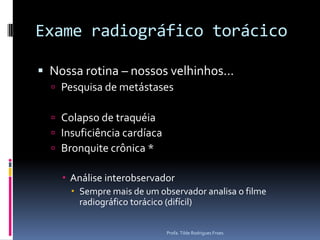 Exame radiográfico torácicoNossa rotina – nossos velhinhos...Pesquisa de metástasesColapso de traquéiaInsuficiência cardíacaBronquite crônica *Análise interobservadorSempre mais de um observador analisa o filme radiográfico torácico (difícil) Profa. Tilde Rodrigues Froes