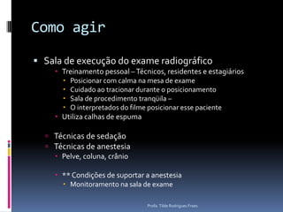 Como agirSala de execução do exame radiográficoTreinamento pessoal – Técnicos, residentes e estagiáriosPosicionar com calma na mesa de exameCuidado ao tracionar durante o posicionamentoSala de procedimento tranqüila – O interpretados do filme posicionar esse pacienteUtiliza calhas de espumaTécnicas de sedaçãoTécnicas de anestesiaPelve, coluna, crânio** Condições de suportar a anestesiaMonitoramento na sala de exameProfa. Tilde Rodrigues Froes