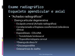 Exame radiográfico Esqueleto apendicular e axial“Achados radiográficos”Doença articular degenerativaEscápulo umeral (Achado radiográfico)Correlacionado a Displasia coxofemoral (relevância clínica)Espondiloses - COLUNA*Instabilidade lombosacral*Espondilomielopatia cervical*Doença do disco IV*DiscoespondiliteOsteoartrose do JoelhoProfa. Tilde Rodrigues Froes