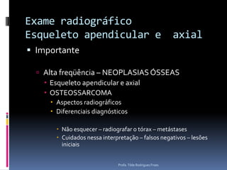 Exame radiográfico Esqueleto apendicular e  axialImportanteAlta freqüência – NEOPLASIAS ÓSSEASEsqueleto apendicular e axialOSTEOSSARCOMAAspectos radiográficosDiferenciais diagnósticosNão esquecer – radiografar o tórax – metástasesCuidados nessa interpretação – falsos negativos – lesões iniciaisProfa. Tilde Rodrigues Froes
