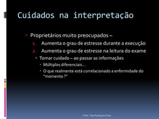 Cuidados na interpretaçãoProprietários muito preocupados – Aumenta o grau de estresse durante a execução Aumenta o grau de estresse na leitura do exameTomar cuidado – ao passar as informaçõesMúltiplos diferenciais...O que realmente está correlacionado a enfermidade do “momento ?”Profa. Tilde Rodrigues Froes