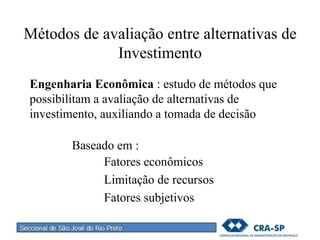 Métodos de avaliação entre alternativas de
Investimento
Engenharia Econômica : estudo de métodos que
possibilitam a avaliação de alternativas de
investimento, auxiliando a tomada de decisão
Baseado em :
Fatores econômicos
Limitação de recursos
Fatores subjetivos
 