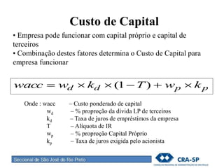 Custo de Capital
• Empresa pode funcionar com capital próprio e capital de
terceiros
• Combinação destes fatores determina o Custo de Capital para
empresa funcionar
ppdd kwTkwwacc  )1(
Onde : wacc – Custo ponderado de capital
wd – % proproção da dívida LP de terceiros
kd – Taxa de juros de empréstimos da empresa
T – Alíquota de IR
wp – % proproção Capital Próprio
kp – Taxa de juros exigida pelo acionista
 