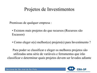 Projetos de Investimentos
Premissas de qualquer empresa :
• Existem mais projetos do que recursos (Recursos são
Escassos)
• Como eleger o(s) melhor(es) projeto(s) para Investimento ?
Para poder se classificar e eleger os melhores projetos são
utilizadas uma série de variáveis e ferramentas que irão
classificar e determinar quais projetos devem ser levados adiante
 