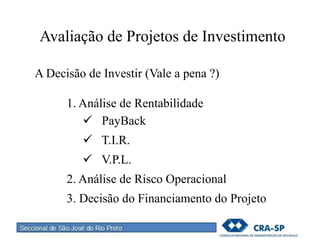 Avaliação de Projetos de Investimento
A Decisão de Investir (Vale a pena ?)
1. Análise de Rentabilidade
 PayBack
 T.I.R.
 V.P.L.
2. Análise de Risco Operacional
3. Decisão do Financiamento do Projeto
 