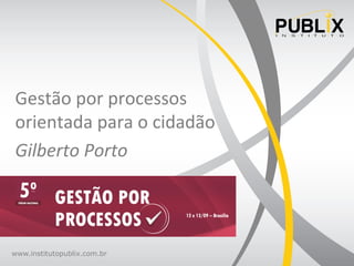 www.institutopublix.com.br
Gestão	
  por	
  processos	
  
orientada	
  para	
  o	
  cidadão	
  
Gilberto	
  Porto	
  
 