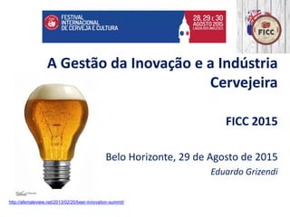 A Gestão da Inovação e a Indústria
Cervejeira
FICC 2015
Belo Horizonte, 29 de Agosto de 2015
Eduardo Grizendi
http://afemaleview.net/2013/02/20/beer-innovation-summit/
 