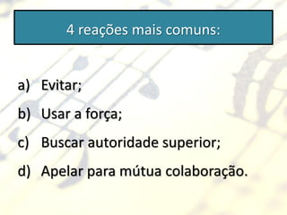 4 reações mais comuns:


a) Evitar;
b) Usar a força;
c) Buscar autoridade superior;
d) Apelar para mútua colaboração.
 