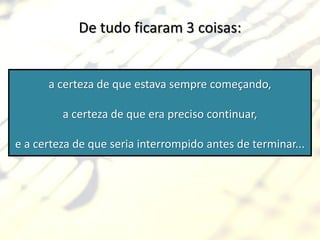 De tudo ficaram 3 coisas:


      a certeza de que estava sempre começando,

         a certeza de que era preciso continuar,

e a certeza de que seria interrompido antes de terminar...
 