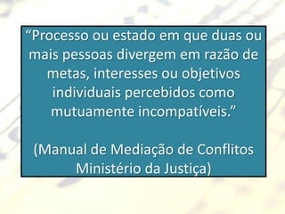 “Processo ou estado em que duas ou
 mais pessoas divergem em razão de
   metas, interesses ou objetivos
    individuais percebidos como
    mutuamente incompatíveis.”

 (Manual de Mediação de Conflitos
      Ministério da Justiça)
 