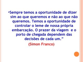 ““Sempre temos a oportunidade de dizer
sim ao que queremos e não ao que não
queremos. Temos a oportunidade de
controlar o leme de nossa própria
embarcação. O prazer da viagem e o
porto de chegada dependem das
decisões de cada um.”
(Simon Franco)
 