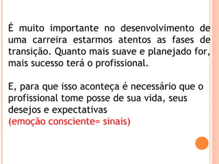 É muito importante no desenvolvimento de
uma carreira estarmos atentos as fases de
transição. Quanto mais suave e planejado for,
mais sucesso terá o profissional.
E, para que isso aconteça é necessário que o
profissional tome posse de sua vida, seus
desejos e expectativas
(emoção consciente= sinais)
 