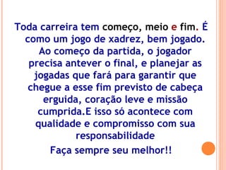 Toda carreira tem começo, meio e fim. É
como um jogo de xadrez, bem jogado.
Ao começo da partida, o jogador
precisa antever o final, e planejar as
jogadas que fará para garantir que
chegue a esse fim previsto de cabeça
erguida, coração leve e missão
cumprida.E isso só acontece com
qualidade e compromisso com sua
responsabilidade
Faça sempre seu melhor!!
 