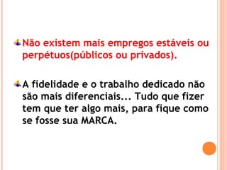Não existem mais empregos estáveis ou
perpétuos(públicos ou privados).
A fidelidade e o trabalho dedicado não
são mais diferenciais... Tudo que fizer
tem que ter algo mais, para fique como
se fosse sua MARCA.
 