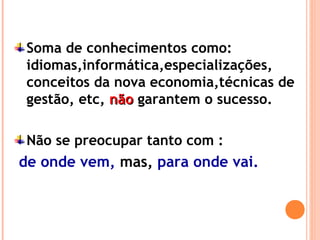 Soma de conhecimentos como:
idiomas,informática,especializações,
conceitos da nova economia,técnicas de
gestão, etc, nãonão garantem o sucesso.
Não se preocupar tanto com :
de onde vem, mas, para onde vai.
 
