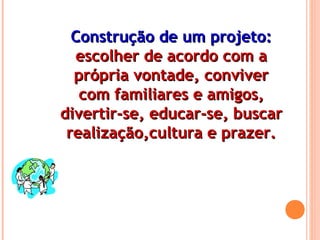 Construção de um projeto:Construção de um projeto:
escolher de acordo com aescolher de acordo com a
própria vontade, conviverprópria vontade, conviver
com familiares e amigos,com familiares e amigos,
divertir-se, educar-se, buscardivertir-se, educar-se, buscar
realização,cultura e prazer.realização,cultura e prazer.
 