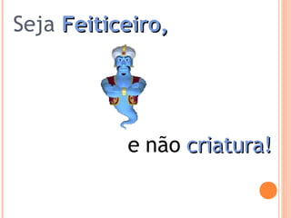 Seja Feiticeiro,Feiticeiro,
e não criatura!criatura!
 