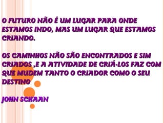 O FUTURO NÃO É UM LUGAR PARA ONDEO FUTURO NÃO É UM LUGAR PARA ONDE
ESTAMOS INDO, MAS UM LUGAR QUE ESTAMOSESTAMOS INDO, MAS UM LUGAR QUE ESTAMOS
CRIANDO.CRIANDO.
OS CAMINHOS NÃO SÃO ENCONTRADOS E SIMOS CAMINHOS NÃO SÃO ENCONTRADOS E SIM
CRIADOS ,E A ATIVIDADE DE CRIÁ-LOS FAZ COMCRIADOS ,E A ATIVIDADE DE CRIÁ-LOS FAZ COM
QUE MUDEM TANTO O CRIADOR COMO O SEUQUE MUDEM TANTO O CRIADOR COMO O SEU
DESTINODESTINO
JOHN SCHAANJOHN SCHAAN
 