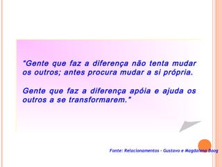 Fonte: Relacionamentos – Gustavo e Magdalena Boog
“Gente que faz a diferença não tenta mudar
os outros; antes procura mudar a si própria.
Gente que faz a diferença apóia e ajuda os
outros a se transformarem.”
 