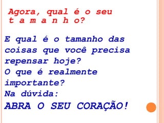 E qual é o tamanho das
coisas que você precisa
repensar hoje?
O que é realmente
importante?
Na dúvida:
ABRA O SEU CORAÇÃO!
Agora, qual é o seu
t a m a n h o?
 