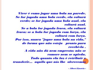 Viver é como jogar uma bola na parede.
   Se for jogada uma bola verde, ela voltará
verde; se for jogada uma bola azul, ela
voltará azul.
   Se a bola for jogada fraca, ela voltará
fraca; se a bola for jogada com força, ela
voltará com força.
   Por isso, nunca "jogue uma bola na vida,"
de forma que não esteja   pronto para
recebê-la .
   A vida não dá nem empresta; não se
comove nem se apieda.
   Tudo quanto ela faz é retribuir e
transferir...  aquilo que nós lhe  oferecemos
                
- Albert Einstein -
 
