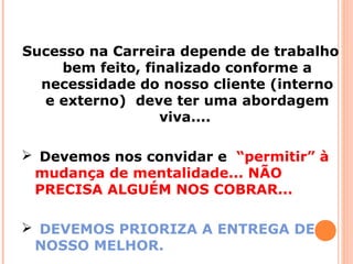 Sucesso na Carreira depende de trabalho
bem feito, finalizado conforme a
necessidade do nosso cliente (interno
e externo) deve ter uma abordagem
viva....
 Devemos nos convidar e “permitir” à
mudança de mentalidade... NÃO
PRECISA ALGUÉM NOS COBRAR...
 DEVEMOS PRIORIZA A ENTREGA DE
NOSSO MELHOR.
 