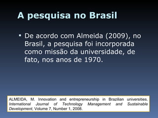 A pesquisa no Brasil De acordo com Almeida (2009), no Brasil, a pesquisa foi incorporada como missão da universidade, de fato, nos anos de 1970. ALMEIDA, M. Innovation and entrepreneurship in Brazilian universities.  International Journal of Technology Management and Sustainable Development ,  Volume 7, Number 1, 2008. 