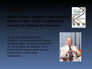 São Paulo, Terça, 11 de Maio de 2010, às 11:21 Política científica Hélice tríplice: metáfora dos anos 90 descreve bem o mais sustentável modelo de sistema de inovação Diretor do Instituto de Política Científica, da Universidade do Estado de Nova Iorque, e professor convidado da Universidade de Stanford, Henry Etzkowitz fala sobre o termo que ele próprio criou e sobre suas implicações. 
