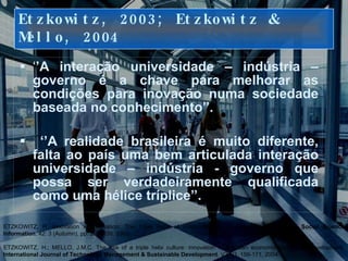 Etzkowitz, 2003; Etzkowitz & Mello, 2004 ‘ ’ A interação universidade – indústria – governo é a chave para melhorar as condições para inovação numa sociedade baseada no conhecimento’’.  ‘’ A realidade brasileira é muito diferente, falta ao país uma bem articulada interação universidade – indústria - governo que possa ser verdadeiramente qualificada como uma hélice tríplice’’. Jantt/2008 ETZKOWITZ, H. Innovation in Innovation: The Triple Helix of University–Industry–Government Relations,  Social Science Information , 42: 3 (Autumn), pp. 293–338.  2003. ETZKOWITZ, H.; MELLO, J.M.C. The rise of a triple helix culture: innovation in Brazilian economic and social development.  International Journal of Technology Management & Sustainable Development . V2 N3, 159-171, 2004.   