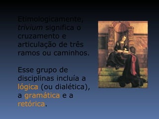 Etimologicamente,  trivium  significa o cruzamento e articulação de três ramos ou caminhos. Esse grupo de disciplinas incluía a  lógica  (ou dialética), a  gramática  e a  retórica . 