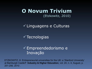 O Novum Trivium  (Etzkowitz, 2010)  Linguagens e Culturas Tecnologias Empreendedorismo e Inovação ETZKOWITZ, H.  Entrepreneurial universities for the UK: a ‘Stanford University’ at Bamburgh Castle ?  Industry & Higher Education , vol. 24, n. 4, August, p. 251-256, 2010 . 