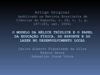 Artigo Original (publicado na Revista Brasileira de Ciências do Esporte, v. 28, n. 1, p. 167-183, set. 2006) O MODELO DA HÉLICE TRÍPLICE E O PAPEL DA EDUCAÇÃO FÍSICA, DO ESPORTE E DO LAZER NO DESENVOLVIMENTO LOCAL Carlos Alberto Figueiredo da Silva Branca Terra Sebastião Josué Votre 