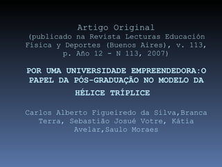 Artigo Original (publicado na Revista Lecturas Educación Física y Deportes (Buenos Aires), v. 113, p. Año 12 - N 113, 2007) POR UMA UNIVERSIDADE EMPREENDEDORA:O PAPEL DA PÓS-GRADUAÇÃO NO MODELO DA HÉLICE TRÍPLICE   Carlos Alberto Figueiredo da Silva,Branca Terra, Sebastião Josué Votre, Kátia Avelar,Saulo Moraes 