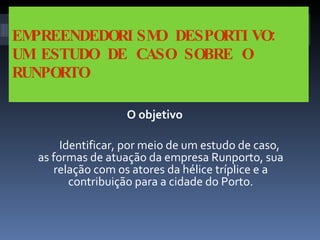 EMPREENDEDORISMO DESPORTIVO: UM ESTUDO DE CASO SOBRE O RUNPORTO O objetivo Identificar, por meio de um estudo de caso, as formas de atuação da empresa Runporto, sua relação com os atores da hélice tríplice e a contribuição para a cidade do Porto. 