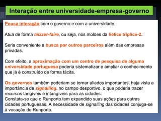 Interação entre universidade-empresa-governo Pouca interação  com o governo e com a universidade. Atua de forma  laizzer-faire , ou seja, nos moldes da  hélice tríplice-2 . Seria conveniente a  busca por outros parceiros  além das empresas privadas.  Com efeito, a  aproximação com um centro de pesquisa de alguma universidade portuguesa  poderia sistematizar e ampliar o conhecimento que já é construído de forma tácita. Os governos  também poderiam se tornar aliados importantes, haja vista a importância de  signalling , no campo desportivo, o que poderia trazer recursos tangíveis e intangíveis para as cidades. Constata-se que o Runporto tem expandido suas ações para outras cidades portuguesas. A necessidade de  signalling  das cidades conjuga-se à vocação do Runporto. 