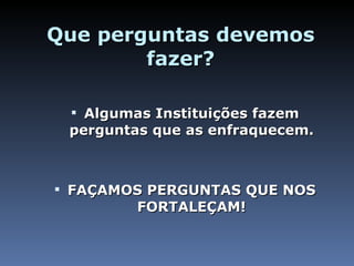 Que perguntas devemos fazer? Algumas Instituições fazem perguntas que as enfraquecem. FAÇAMOS PERGUNTAS QUE NOS FORTALEÇAM! 